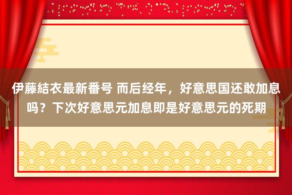 伊藤結衣最新番号 而后经年，好意思国还敢加息吗？下次好意思元加息即是好意思元的死期