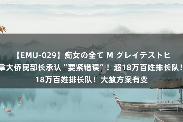 【EMU-029】痴女の全て M グレイテストヒッツ 4時間 加拿大侨民部长承认“要紧错误”！超18万百姓排长队！大赦方案有变