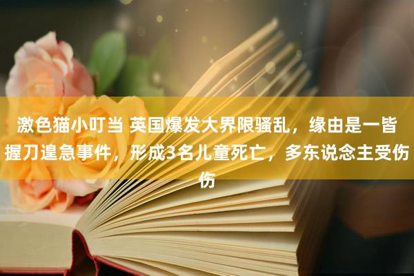 激色猫小叮当 英国爆发大界限骚乱，缘由是一皆握刀遑急事件，形成3名儿童死亡，多东说念主受伤