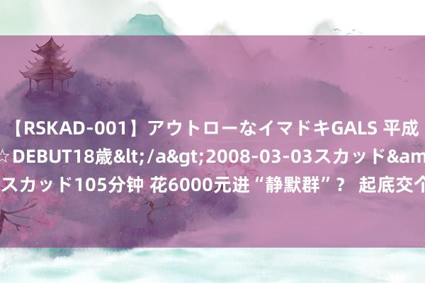 【RSKAD-001】アウトローなイマドキGALS 平成生まれ アウトロー☆DEBUT18歳</a>2008-03-03スカッド&$スカッド105分钟 花6000元进“静默群”？ 起底交个一又友“连环套课”黑幕 | BUG