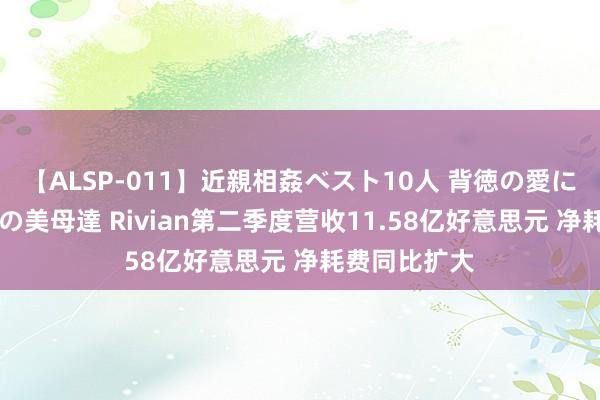 【ALSP-011】近親相姦ベスト10人 背徳の愛に溺れた10人の美母達 Rivian第二季度营收11.58亿好意思元 净耗费同比扩大