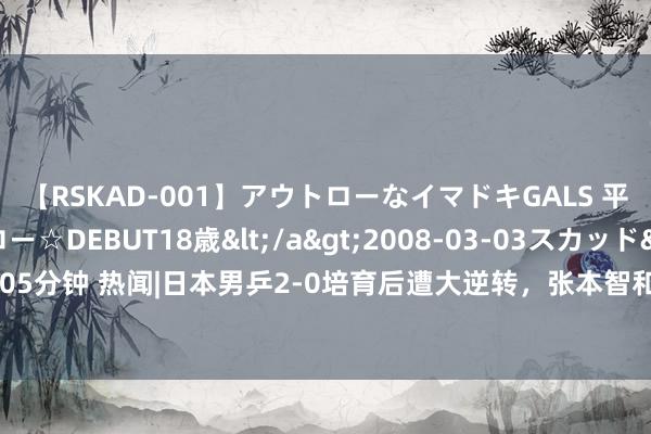 【RSKAD-001】アウトローなイマドキGALS 平成生まれ アウトロー☆DEBUT18歳</a>2008-03-03スカッド&$スカッド105分钟 热闻|日本男乒2-0培育后遭大逆转，张本智和赛后崩溃：铜牌战？我不念念拼也没力气了