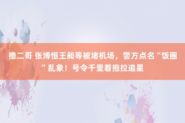 撸二哥 张博恒王昶等被堵机场，警方点名“饭圈”乱象！号令千里着拖拉追星