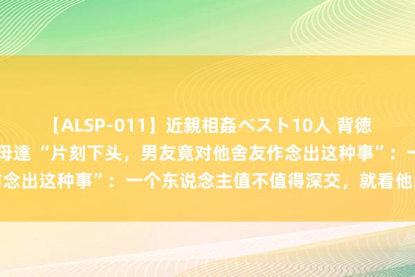 【ALSP-011】近親相姦ベスト10人 背徳の愛に溺れた10人の美母達 “片刻下头，男友竟对他舍友作念出这种事”：一个东说念主值不值得深交，就看他品质最低处