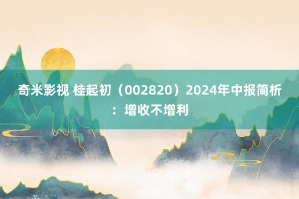 奇米影视 桂起初（002820）2024年中报简析：增收不增利