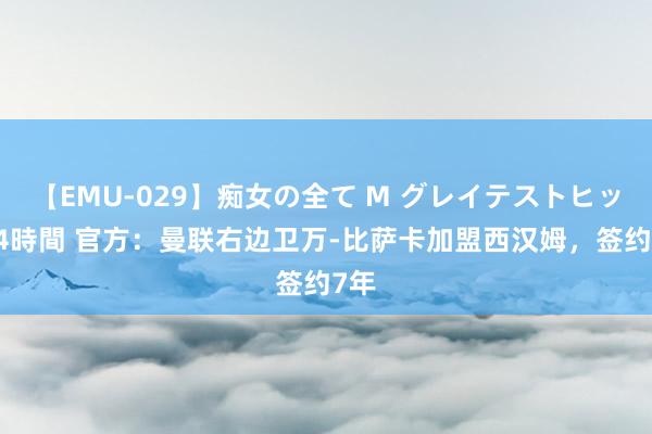 【EMU-029】痴女の全て M グレイテストヒッツ 4時間 官方：曼联右边卫万-比萨卡加盟西汉姆，签约7年