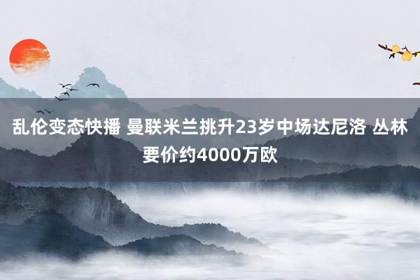 乱伦变态快播 曼联米兰挑升23岁中场达尼洛 丛林要价约4000万欧