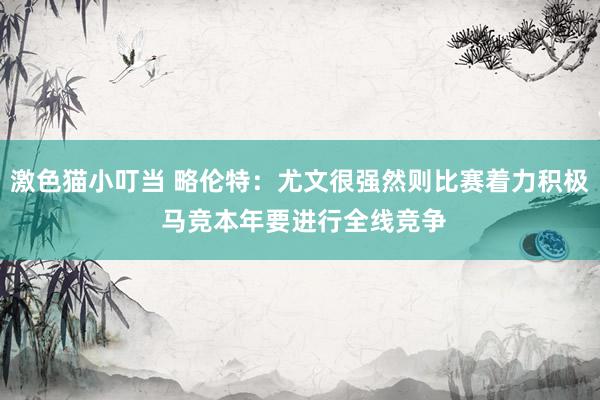 激色猫小叮当 略伦特：尤文很强然则比赛着力积极 马竞本年要进行全线竞争