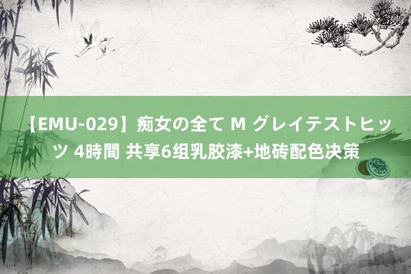 【EMU-029】痴女の全て M グレイテストヒッツ 4時間 共享6组乳胶漆+地砖配色决策