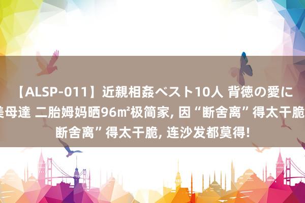 【ALSP-011】近親相姦ベスト10人 背徳の愛に溺れた10人の美母達 二胎姆妈晒96㎡极简家， 因“断舍离”得太干脆， 连沙发都莫得!