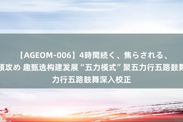 【AGEOM-006】4時間続く、焦らされる、すごい亀頭攻め 趣甄选构建发展“五力模式”聚五力行五路鼓舞深入校正