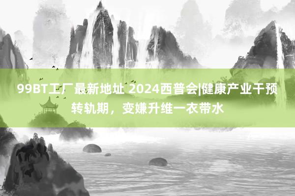 99BT工厂最新地址 2024西普会|健康产业干预转轨期，变嫌升维一衣带水