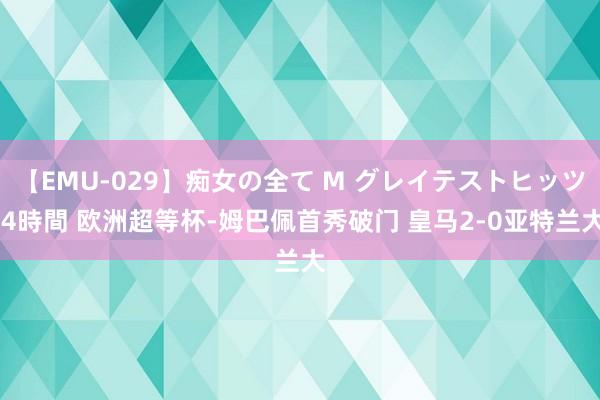 【EMU-029】痴女の全て M グレイテストヒッツ 4時間 欧洲超等杯-姆巴佩首秀破门 皇马2-0亚特兰大