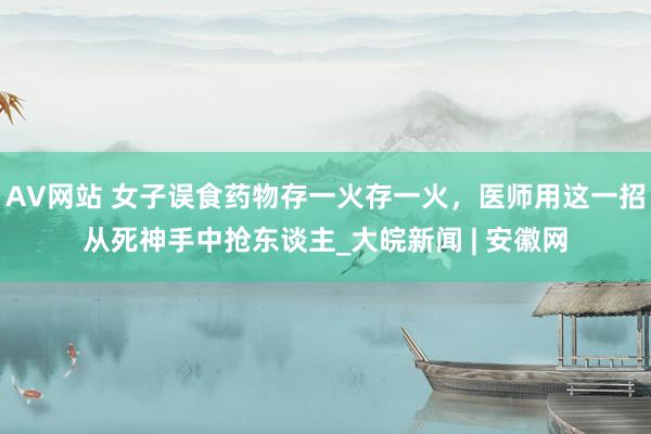 AV网站 女子误食药物存一火存一火，医师用这一招从死神手中抢东谈主_大皖新闻 | 安徽网