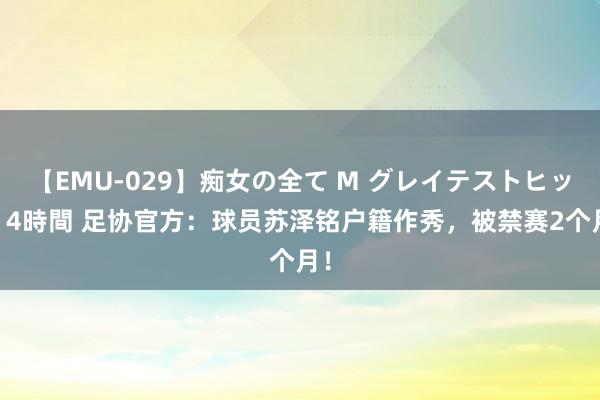 【EMU-029】痴女の全て M グレイテストヒッツ 4時間 足协官方：球员苏泽铭户籍作秀，被禁赛2个月！