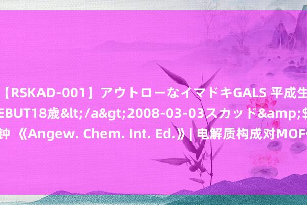 【RSKAD-001】アウトローなイマドキGALS 平成生まれ アウトロー☆DEBUT18歳</a>2008-03-03スカッド&$スカッド105分钟 《Angew. Chem. Int. Ed.》| 电解质构成对MOF催化剂CO2复原居品给与性的影响， MicroED技艺协助MOF材料结构解析