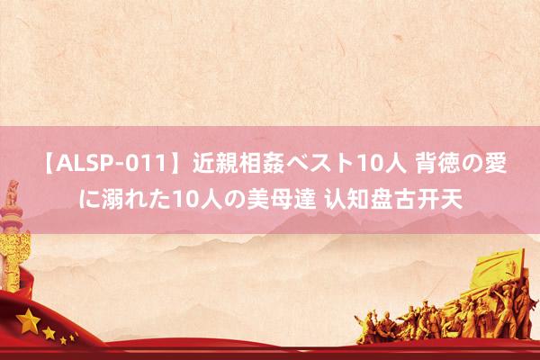 【ALSP-011】近親相姦ベスト10人 背徳の愛に溺れた10人の美母達 认知盘古开天