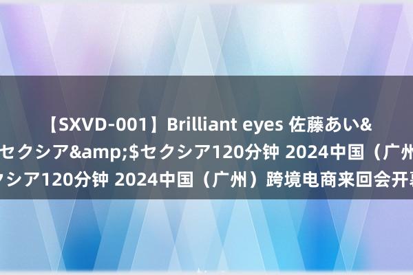 【SXVD-001】Brilliant eyes 佐藤あい</a>2006-11-01セクシア&$セクシア120分钟 2024中国（广州）跨境电商来回会开幕