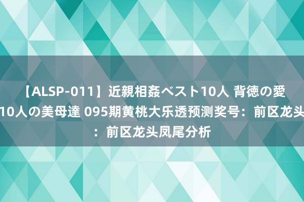 【ALSP-011】近親相姦ベスト10人 背徳の愛に溺れた10人の美母達 095期黄桃大乐透预测奖号：前区龙头凤尾分析