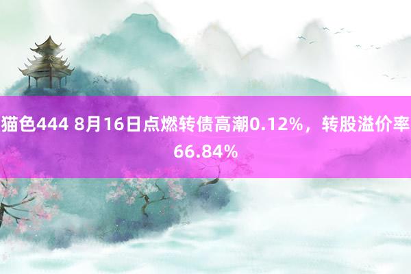 猫色444 8月16日点燃转债高潮0.12%，转股溢价率66.84%