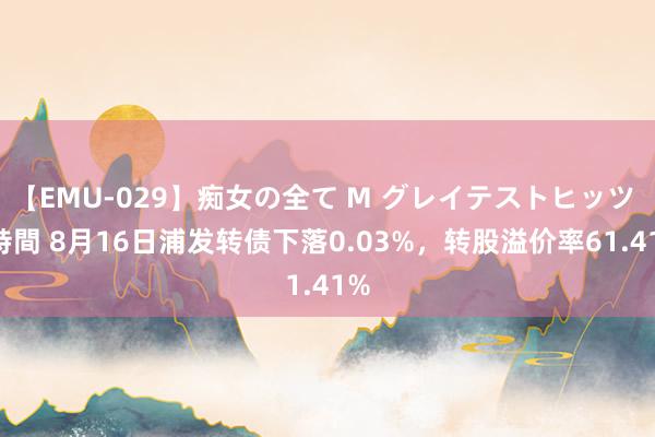 【EMU-029】痴女の全て M グレイテストヒッツ 4時間 8月16日浦发转债下落0.03%，转股溢价率61.41%