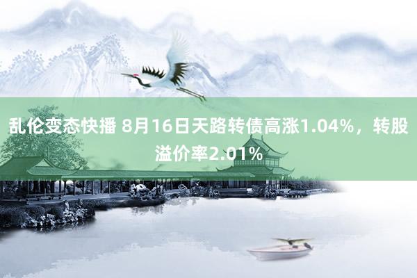 乱伦变态快播 8月16日天路转债高涨1.04%，转股溢价率2.01%