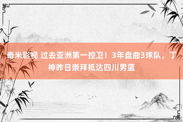 奇米影视 过去亚洲第一控卫！3年盘曲3球队，丁神昨日崇拜抵达四川男篮