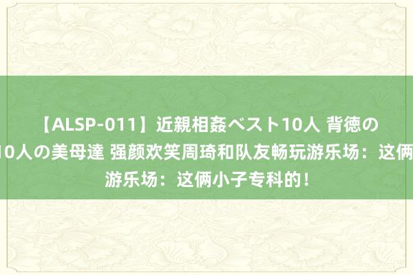 【ALSP-011】近親相姦ベスト10人 背徳の愛に溺れた10人の美母達 强颜欢笑周琦和队友畅玩游乐场：这俩小子专科的！