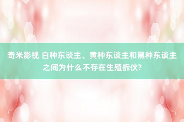 奇米影视 白种东谈主、黄种东谈主和黑种东谈主之间为什么不存在生殖拆伙?