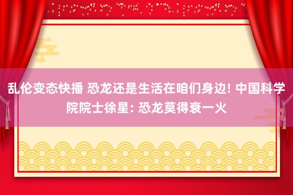 乱伦变态快播 恐龙还是生活在咱们身边! 中国科学院院士徐星: 恐龙莫得衰一火