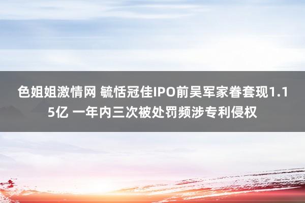 色姐姐激情网 毓恬冠佳IPO前吴军家眷套现1.15亿 一年内三次被处罚频涉专利侵权