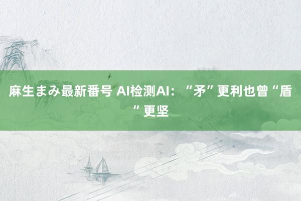 麻生まみ最新番号 AI检测AI：“矛”更利也曾“盾”更坚