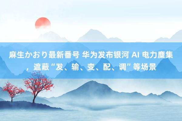 麻生かおり最新番号 华为发布银河 AI 电力麇集，遮蔽“发、输、变、配、调”等场景