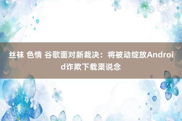 丝袜 色情 谷歌面对新裁决：将被动绽放Android诈欺下载渠说念