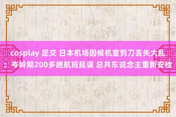 cosplay 足交 日本机场因候机室剪刀丢失大乱：岑岭期200多趟航班延误 总共东说念主重新安检