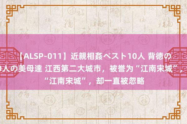 【ALSP-011】近親相姦ベスト10人 背徳の愛に溺れた10人の美母達 江西第二大城市，被誉为“江南宋城”，却一直被忽略