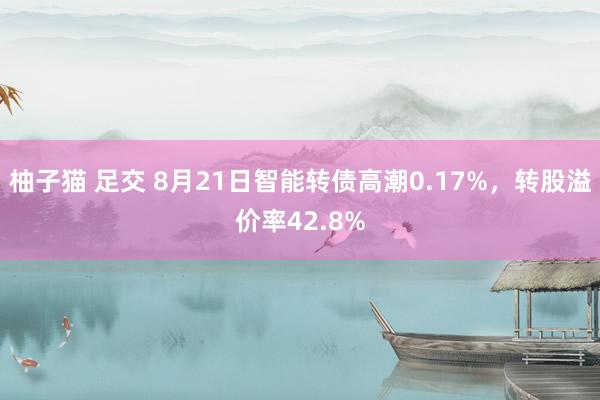 柚子猫 足交 8月21日智能转债高潮0.17%，转股溢价率42.8%