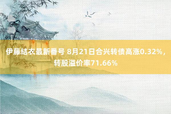 伊藤結衣最新番号 8月21日合兴转债高涨0.32%，转股溢价率71.66%