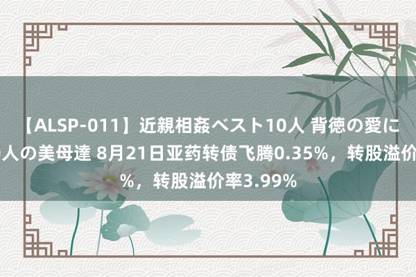 【ALSP-011】近親相姦ベスト10人 背徳の愛に溺れた10人の美母達 8月21日亚药转债飞腾0.35%，转股溢价率3.99%