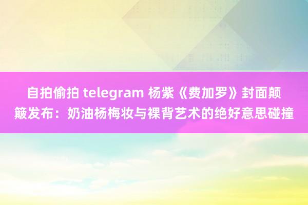 自拍偷拍 telegram 杨紫《费加罗》封面颠簸发布：奶油杨梅妆与裸背艺术的绝好意思碰撞