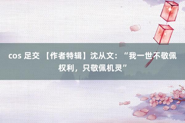 cos 足交 【作者特辑】沈从文：“我一世不敬佩权利，只敬佩机灵”