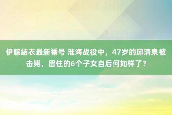 伊藤結衣最新番号 淮海战役中，47岁的邱清泉被击毙，留住的6个子女自后何如样了？