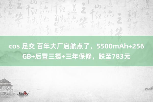 cos 足交 百年大厂启航点了，5500mAh+256GB+后置三摄+三年保修，跌至783元