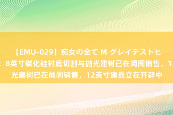 【EMU-029】痴女の全て M グレイテストヒッツ 4時間 宇晶股份：8英寸碳化硅衬底切割与抛光建树已在阛阓销售，12英寸建矗立在开辟中