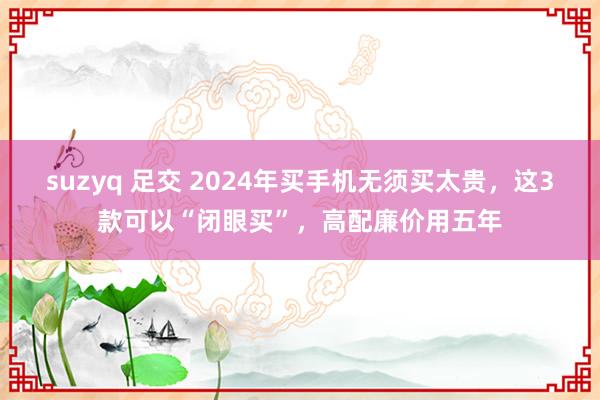 suzyq 足交 2024年买手机无须买太贵，这3款可以“闭眼买”，高配廉价用五年