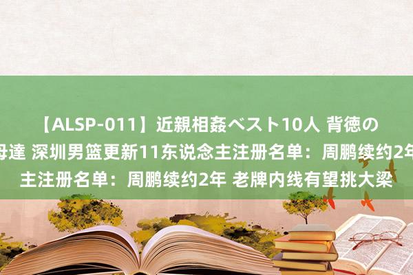 【ALSP-011】近親相姦ベスト10人 背徳の愛に溺れた10人の美母達 深圳男篮更新11东说念主注册名单：周鹏续约2年 老牌内线有望挑大梁