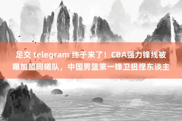 足交 telegram 终于来了！CBA强力锋线被曝加盟同曦队，中国男篮第一锋卫扭捏东谈主