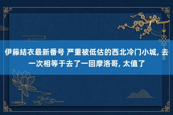 伊藤結衣最新番号 严重被低估的西北冷门小城， 去一次相等于去了一回摩洛哥， 太值了