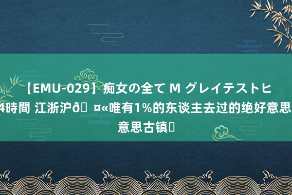 【EMU-029】痴女の全て M グレイテストヒッツ 4時間 江浙沪?唯有1%的东谈主去过的绝好意思古镇❗