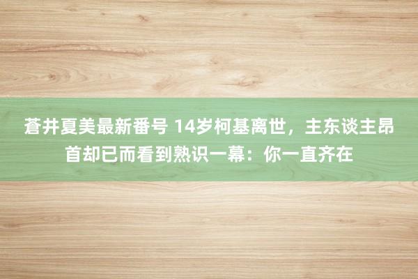 蒼井夏美最新番号 14岁柯基离世，主东谈主昂首却已而看到熟识一幕：你一直齐在